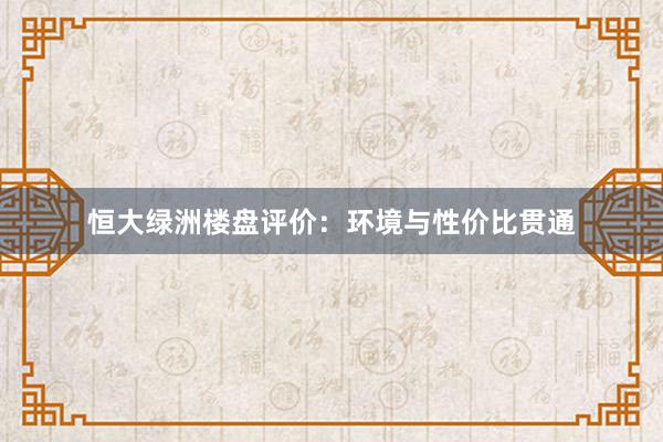 恒大绿洲楼盘评价：环境与性价比贯通